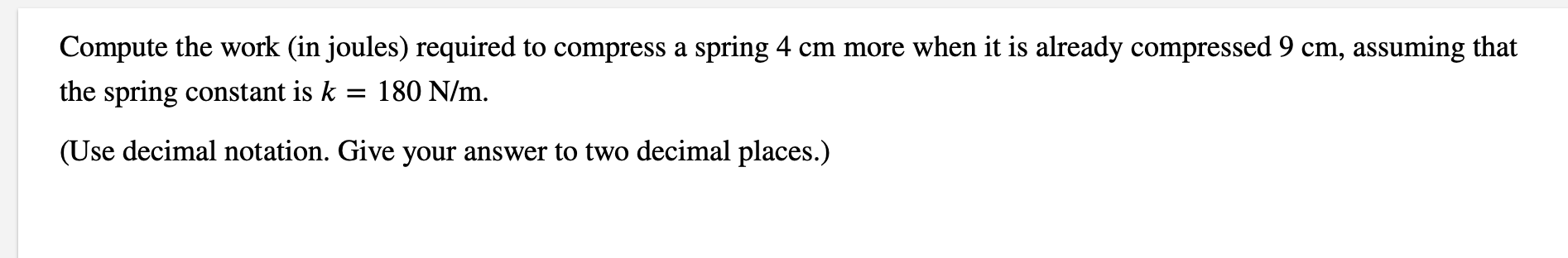 Compute the work (in joules) required to compress a spring 4 cm more when it is already compressed 9 cm, assuming that
the spring constant is k = 180 N/m.
(Use decimal notation. Give your answer to two decimal places.)
