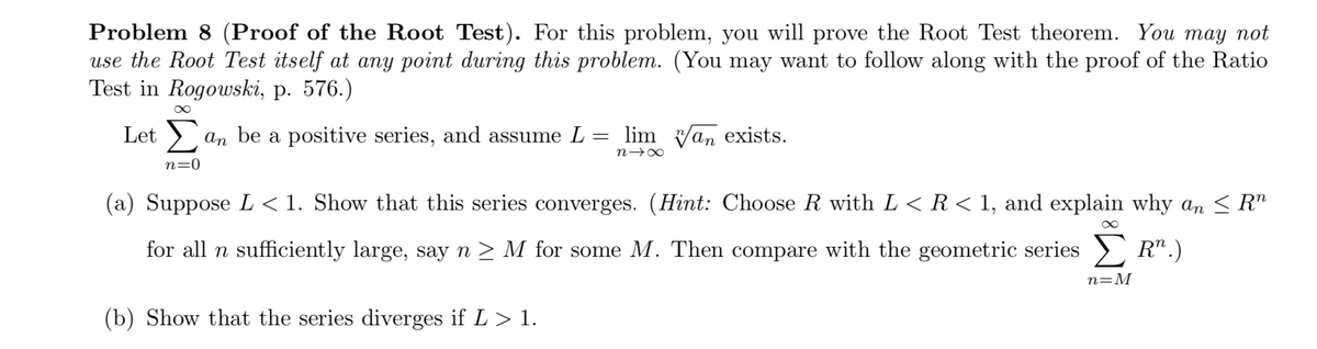 Problem 8 (Proof of the Root Test). For this problem, you will prove the Root Test theorem. You may not
use the Root Test itself at any point during this problem. (You may want to follow along with the proof of the Ratio
Test in Rogowski, p. 576.)
Let > an be a positive series, and assume L = lim v/an exists.
n→∞
n=0
(a) Suppose L < 1. Show that this series converges. (Hint: Choose R with L < R< 1, and explain why an < R"
for all n sufficiently large, say n > M for some M. Then compare with the geometric series > R".)
n=M
(b) Show that the series diverges if L> 1.
