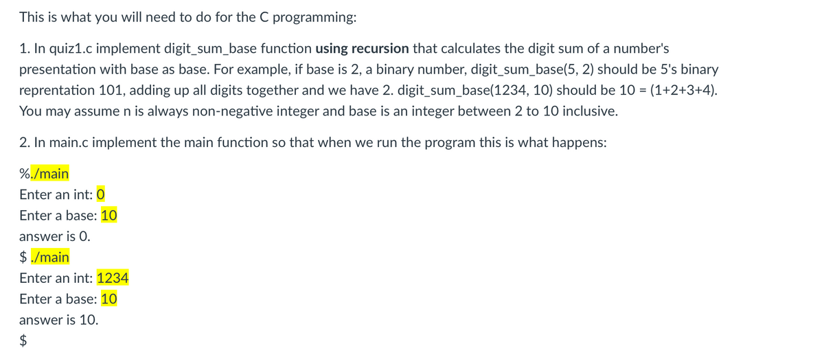 This is what you will need to do for the C programming:
1. In quiz1.c implement digit_sum_base function using recursion that calculates the digit sum of a number's
presentation with base as base. For example, if base is 2, a binary number, digit_sum_base(5, 2) should be 5's binary
reprentation 101, adding up all digits together and we have 2. digit_sum_base(1234, 10) should be 10 = (1+2+3+4).
You may assumen is always non-negative integer and base is an integer between 2 to 10 inclusive.
2. In main.c implement the main function so that when we run the program this is what happens:
%./main
Enter an int: 0
Enter a base: 10
answer is O.
$ ./main
Enter an int: 1234
Enter a base: 10
answer is 10.
$
