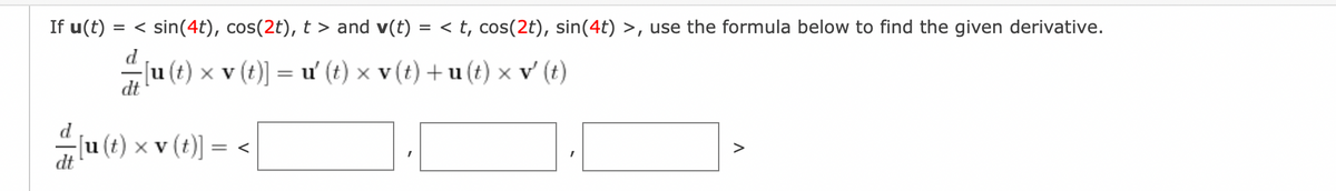 If u(t) = < sin(4t), cos(2t), t > and v(t) = < t, cos(2t), sin(4t) >, use the formula below to find the given derivative.
-[u(t) × v (t)] = u' (t) × v (t) + u(t) × v' (t)
dt
× (1) µ] ²
[u(t) x v (t)] = <
>