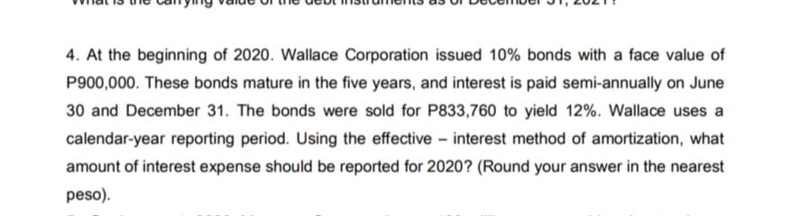 4. At the beginning of 2020. Wallace Corporation issued 10% bonds with a face value of
P900,000. These bonds mature in the five years, and interest is paid semi-annually on June
30 and December 31. The bonds were sold for P833,760 to yield 12%. Wallace uses a
calendar-year reporting period. Using the effective – interest method of amortization, what
amount of interest expense should be reported for 2020? (Round your answer in the nearest
peso).
