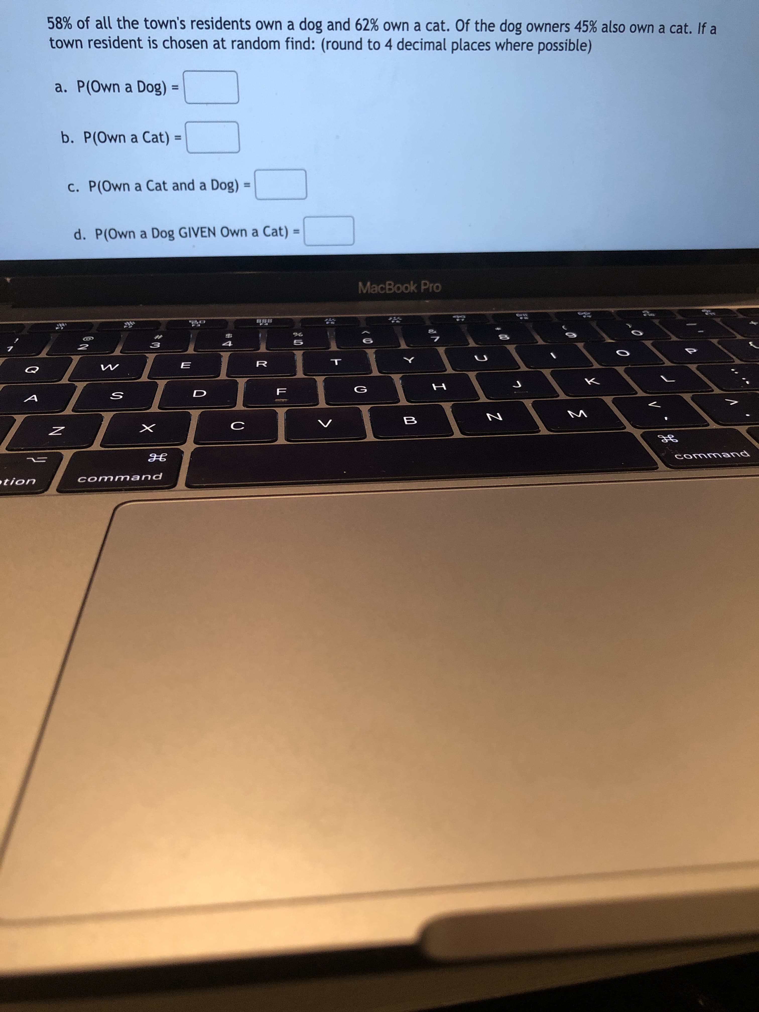 58% of all the town's residents own a dog and 62% own a cat. Of the dog owners 45% also own a cat. If a
town resident is chosen at random find: (round to 4 decimal places where possible)
a. P(Own a Dog) =
%3D
b. P(Own a Cat) =
%3D
c. P(Own a Cat and a Dog)
d. P(Own a Dog GIVEN Own a Cat)
%3D
%3D
