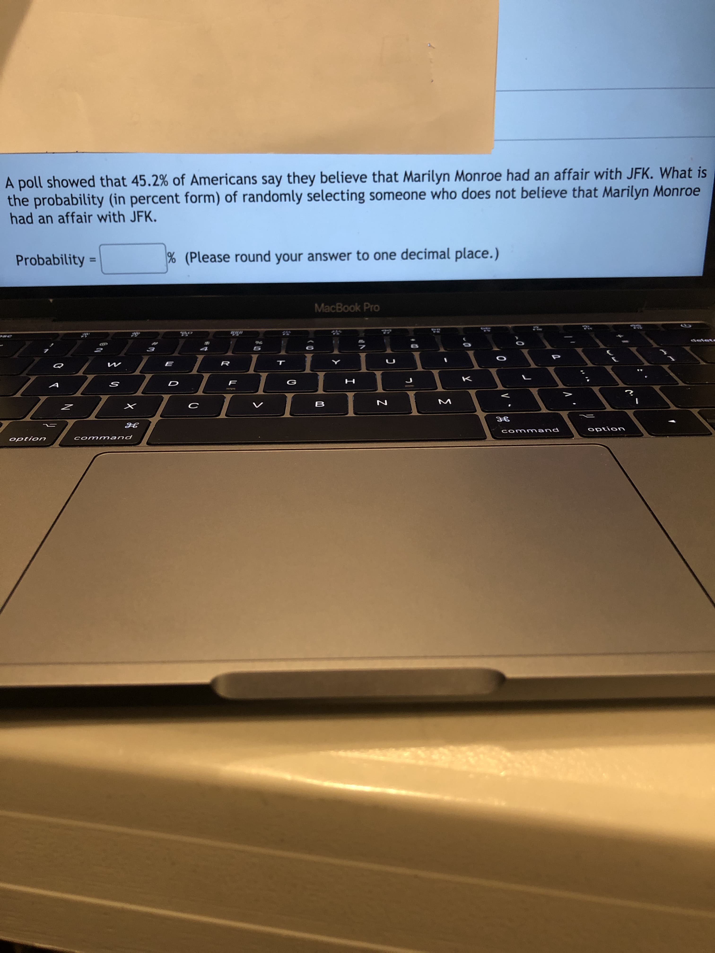 A poll showed that 45.2% of Americans say they believe that Marilyn Monroe had an affair with JFK. What is
the probability (in percent form) of randomly selecting someone who does not believe that Marilyn Monroe
had an affair with JFK.
Probability =
% (Please round your answer to one decimal place.)
%3D
