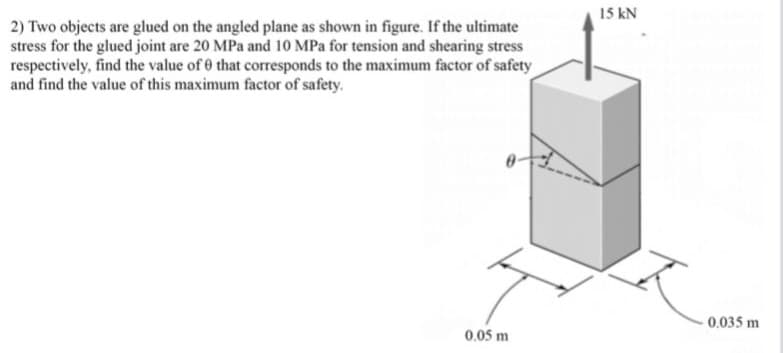 15 kN
2) Two objects are glued on the angled plane as shown in figure. If the ultimate
stress for the glued joint are 20 MPa and 10 MPa for tension and shearing stress
respectively, find the value of 0 that corresponds to the maximum factor of safety
and find the value of this maximum factor of safety.
0.035 m
0.05 m
