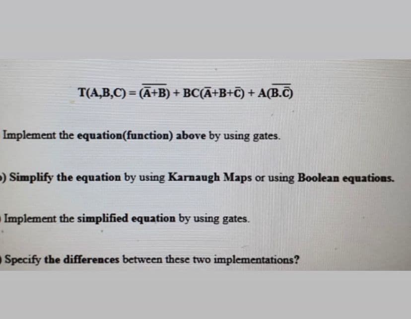 T(A,B,C) = (A+B) + BC(Ā+B+C) + A(B.C)
%3D
Implement the equation(function) above by using gates.
) Simplify the equation by using Karnaugh Maps or using Boolean equations.
Implement the simplified equation by using gates.
Specify the differences between these two implementations?
