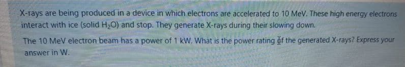 X-rays are being produced in a device in which electrons are accelerated to 10 MeV. These high energy electrons
interact with ice (solid H2O) and stop. They generate X-rays during their slowing down.
The 10 MeV electron beam has a power of 1 kW. What is the power rating of the generated X-rays? Express your
answer in W.
