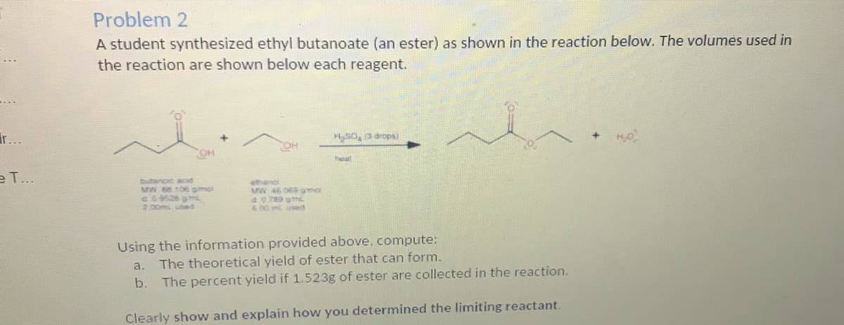Problem 2
A student synthesized ethyl butanoate (an ester) as shown in the reaction below. The volumes used in
the reaction are shown below each reagent.
ir...
HSO, a drops)
OH
Teat
e T..
butanoic acd
MW 8106 omel
GO528 gm
2.00ml used
ethandi
MW 46 068 gmo
6.00 ml used
Using the information provided above, compute:
The theoretical yield of ester that can form.
a.
b. The percent yield if 1.523g of ester are collected in the reaction.
Clearly show and explain how you determined the limiting reactant.
