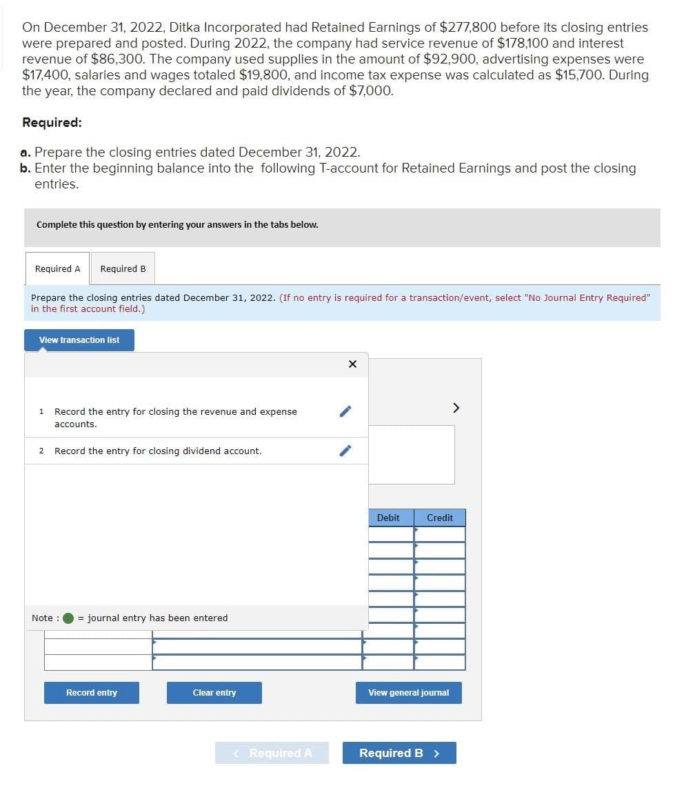 On December 31, 2022, Ditka Incorporated had Retained Earnings of $277,800 before its closing entries
were prepared and posted. During 2022, the company had service revenue of $178,100 and interest
revenue of $86,300. The company used supplies in the amount of $92,900, advertising expenses were
$17,400, salaries and wages totaled $19,800, and income tax expense was calculated as $15,700. During
the year, the company declared and paid dividends of $7,000.
Required:
a. Prepare the closing entries dated December 31, 2022.
b. Enter the beginning balance into the following T-account for Retained Earnings and post the closing
entries.
Complete this question by entering your answers in the tabs below.
Required A
Prepare the closing entries dated December 31, 2022. (If no entry is required for a transaction/event, select "No Journal Entry Required"
in the first account field.)
Required B
View transaction list
1
Note
Record the entry for closing the revenue and expense
accounts.
2 Record the entry for closing dividend account.
= journal entry has been entered
Record entry
Clear entry
< Required A
X
Debit
Credit
View general journal
>
Required B >