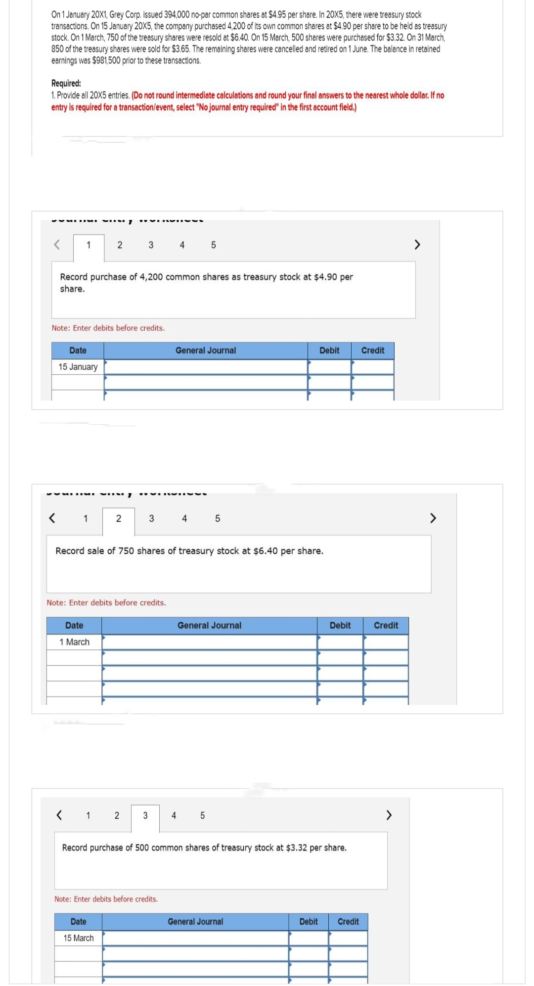 On 1 January 20X1, Grey Corp. issued 394,000 no-par common shares at $4.95 per share. In 20X5, there were treasury stock
transactions. On 15 January 20X5, the company purchased 4,200 of its own common shares at $4.90 per share to be held as treasury
stock. On 1 March, 750 of the treasury shares were resold at $6.40. On 15 March, 500 shares were purchased for $3.32. On 31 March,
850 of the treasury shares were sold for $3.65. The remaining shares were cancelled and retired on 1 June. The balance in retained
earnings was $981,500 prior to these transactions.
Required:
1. Provide all 20X5 entries. (Do not round intermediate calculations and round your final answers to the nearest whole dollar. If no
entry is required for a transaction/event, select "No journal entry required" in the first account field.)
<
1
Date
15 January
2
Note: Enter debits before credits.
✔VSUMI WIN7
1
Record purchase of 4,200 common shares as treasury stock at $4.90 per
share.
Date
1 March
REVIRIY
2
3
Date
15 March
2
Note: Enter debits before credits.
REVERVOV
3
3
4
Record sale of 750 shares of treasury stock at $6.40 per share.
Note: Enter debits before credits.
General Journal
4
5
4
5
5
General Journal
Debit
Record purchase of 500 common shares of treasury stock at $3.32 per share.
General Journal
Debit Credit
Credit
Debit Credit
>