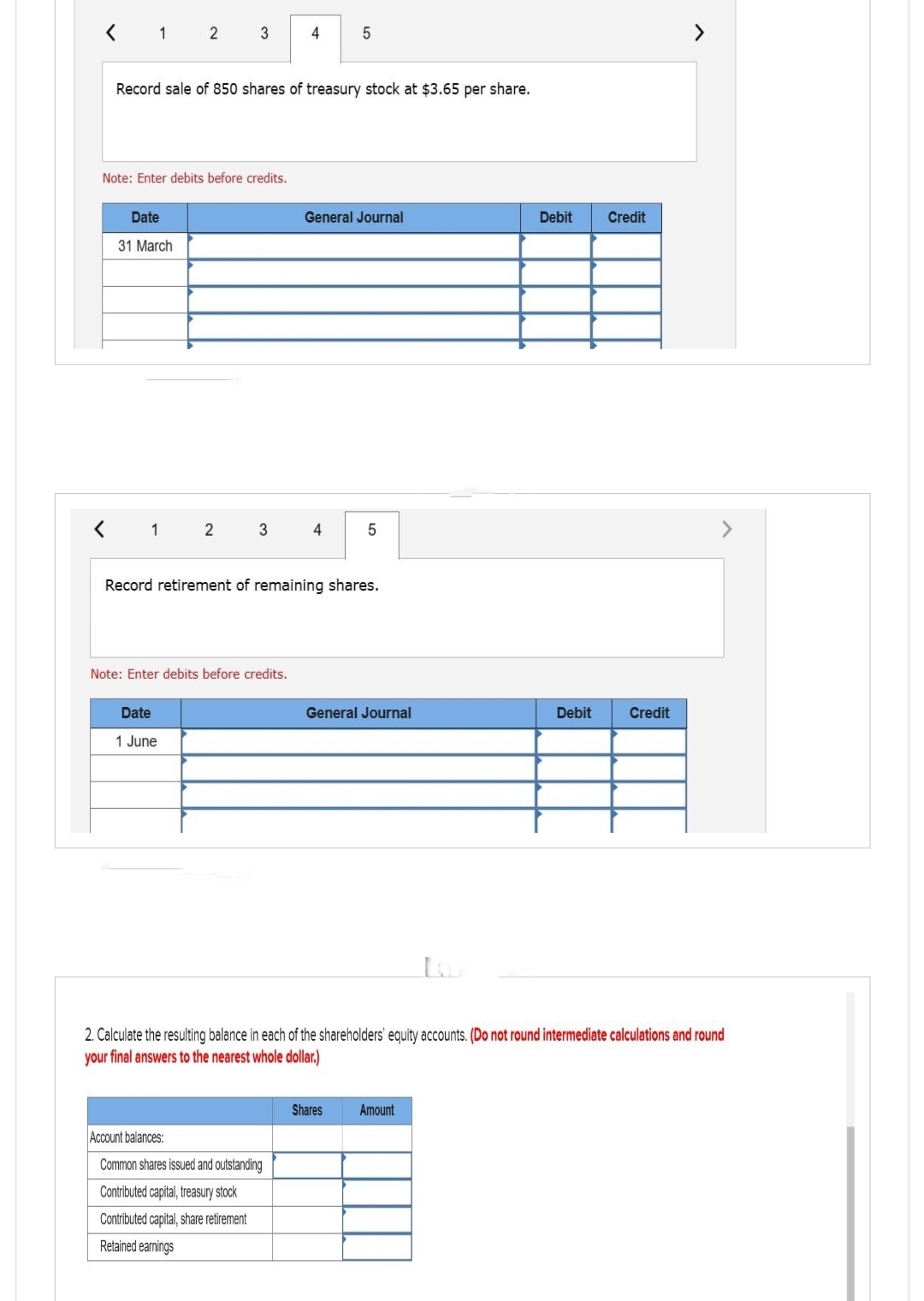 1
Date
31 March
1
2
Note: Enter debits before credits.
Record sale of 850 shares of treasury stock at $3.65 per share.
3
Date
1 June
2
3
Note: Enter debits before credits.
4
Account balances:
Common shares issued and outstanding
Contributed capital, treasury stock
Contributed capital, share retirement
Retained earnings
5
General Journal
4
Record retirement of remaining shares.
5
General Journal
Shares
Debit Credit
2. Calculate the resulting balance in each of the shareholders' equity accounts. (Do not round intermediate calculations and round
your final answers to the nearest whole dollar.)
Amount
Debit
Credit