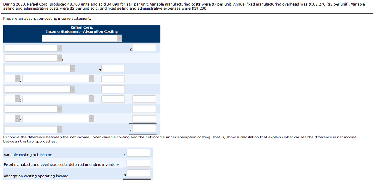 During 2020, Rafael Corp. produced 48,700 units and sold 34,090 for $14 per unit. Variable manufacturing costs were $7 per unit. Annual fixed manufacturing overhead was $102,270 ($3 per unit). Variable
selling and administrative costs were $2 per unit sold, and fixed selling and administrative expenses were $19,200.
Prepare an absorption-costing income statement.
Rafael Corp.
Income Statement-Absorption Costing
Reconcile the difference between the net income under variable costing and the net income under absorption costing. That is, show a calculation that explains what causes the difference in net income
between the two approaches.
Variable costing net income
Fixed manufacturing overhead costs deferred in ending inventory
Absorption costing operating income
$
$