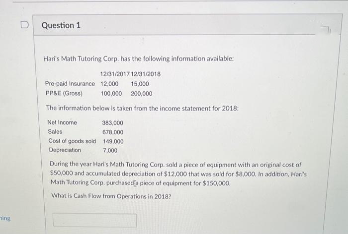 ing
D
Question 1
Hari's Math Tutoring Corp. has the following information available:
12/31/201712/31/2018
15,000
Pre-paid Insurance 12,000
PP&E (Gross)
100,000 200,000
The information below is taken from the income statement for 2018:
Net Income
383,000
Sales
678,000
Cost of goods sold 149,000
Depreciation
7,000
During the year Hari's Math Tutoring Corp. sold a piece of equipment with an original cost of
$50,000 and accumulated depreciation of $12,000 that was sold for $8,000. In addition, Hari's
Math Tutoring Corp. purchased a piece of equipment for $150,000.
What is Cash Flow from Operations in 2018?