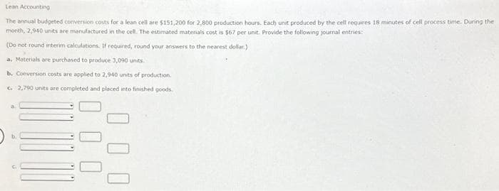 Lean
Accounting
The annual budgeted conversion costs for a lean cell are $151,200 for 2,800 production hours. Each unit produced by the cell requires 18 minutes of cell process time. During the
month, 2,940 units are manufactured in the cell. The estimated materials cost is $67 per unit. Provide the following journal entries:
(Do not round interim calculations. If required, round your answers to the nearest dollar)
a. Materials are purchased to produce 3,090 units.
b. Conversion costs are applied to 2,940 units of production.
c. 2,790 units are completed and placed into finished goods.
a
00