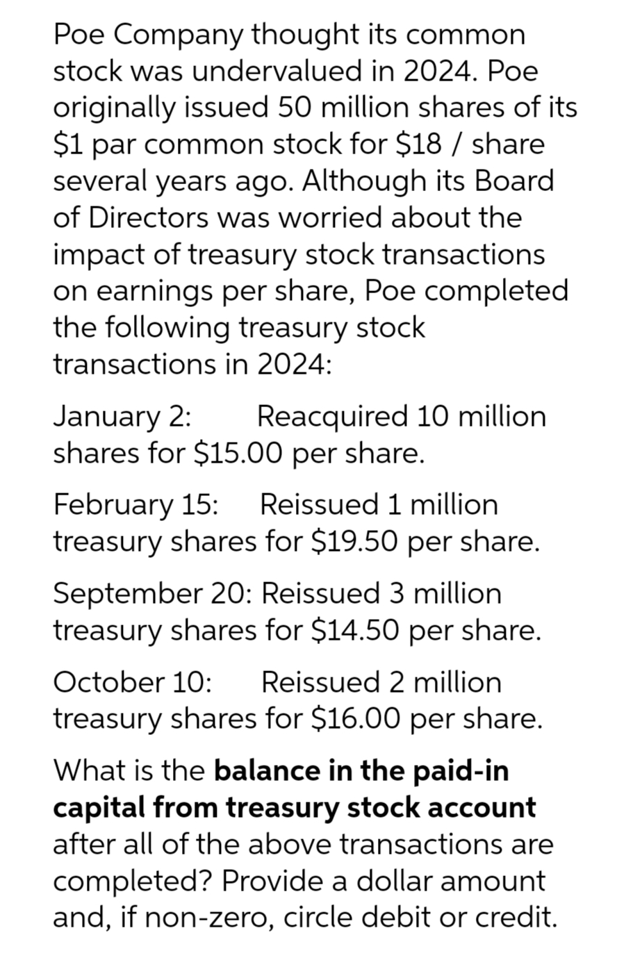 Poe Company thought its common
stock was undervalued in 2024. Poe
originally issued 50 million shares of its
$1 par common stock for $18 / share
several years ago. Although its Board
of Directors was worried about the
impact of treasury stock transactions
on earnings per share, Poe completed
the following treasury stock
transactions in 2024:
January 2:
Reacquired 10 million
shares for $15.00 per share.
February 15: Reissued 1 million
treasury shares for $19.50 per share.
September 20: Reissued 3 million
treasury shares for $14.50 per share.
October 10: Reissued 2 million
treasury shares for $16.00 per share.
What is the balance in the paid-in
capital from treasury stock account
after all of the above transactions are
completed? Provide a dollar amount
and, if non-zero, circle debit or credit.