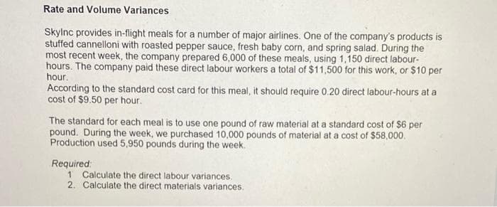 Rate and Volume Variances
Skylnc provides in-flight meals for a number of major airlines. One of the company's products is
stuffed cannelloni with roasted pepper sauce, fresh baby corn, and spring salad. During the
most recent week, the company prepared 6,000 of these meals, using 1,150 direct labour-
hours. The company paid these direct labour workers a total of $11,500 for this work, or $10 per
hour.
According to the standard cost card for this meal, it should require 0.20 direct labour-hours at a
cost of $9.50 per hour.
The standard for each meal is to use one pound of raw material at a standard cost of $6 per
pound. During the week, we purchased 10,000 pounds of material at a cost of $58,000.
Production used 5,950 pounds during the week.
Required:
1 Calculate the direct labour variances.
2. Calculate the direct materials variances.