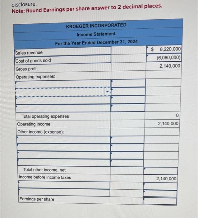 disclosure.
Note: Round Earnings per share answer to 2 decimal places.
KROEGER INCORPORATED
Income Statement
For the Year Ended December 31, 2024
Sales revenue
Cost of goods sold
Gross profit
Operating expenses:
Total operating expenses
Operating income
Other income (expense):
Total other income, net
Income before income taxes
Earnings per share
$ 8,220,000
(6,080,000)
2,140,000
0
2,140,000
2,140,000