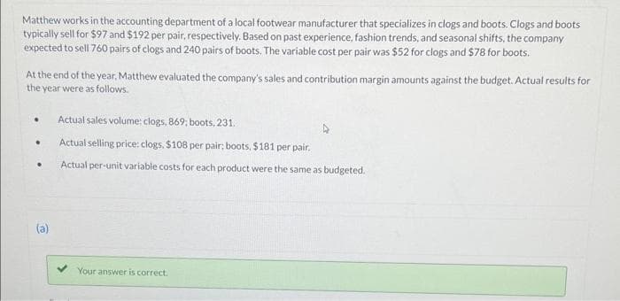 Matthew works in the accounting department of a local footwear manufacturer that specializes in clogs and boots. Clogs and boots
typically sell for $97 and $192 per pair, respectively. Based on past experience, fashion trends, and seasonal shifts, the company
expected to sell 760 pairs of clogs and 240 pairs of boots. The variable cost per pair was $52 for clogs and $78 for boots.
At the end of the year, Matthew evaluated the company's sales and contribution margin amounts against the budget. Actual results for
the year were as follows.
.
.
.
(a)
Actual sales volume: clogs, 869; boots, 231.
Actual selling price: clogs, $108 per pair; boots, $181 per pair.
Actual per-unit variable costs for each product were the same as budgeted.
Your answer is correct.