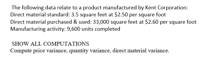 The following data relate to a product manufactured by Kent Corporation:
Direct material standard: 3.5 square feet at $2.50 per square foot
Direct material purchased & used: 33,000 square feet at $2.60 per square foot
Manufacturing activity: 9,600 units completed
SHOW ALL COMPUTATIONS
Compute price variance, quantity variance, direct material variance.