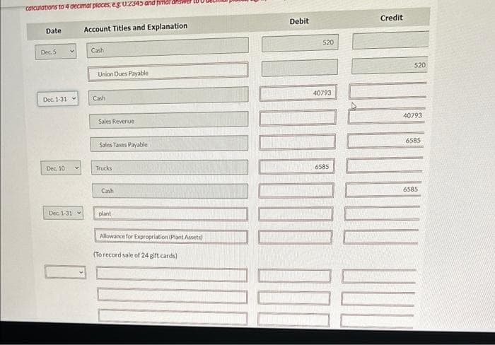 calculations to 4 decimal places, eg. U.2345 and find answer t
Date
Dec. 5
Dec. 1-31
Dec. 10
Dec. 1-31
Account Titles and Explanation
Cash
Union Dues Payable
Cash
Sales Revenue
Sales Taxes Payable
Trucks
Cash
plant
Allowance for Expropriation (Plant Assets)
(To record sale of 24 gift cards)
Debit
520
40793
100000
100
Credit
520
40793
6585
6585