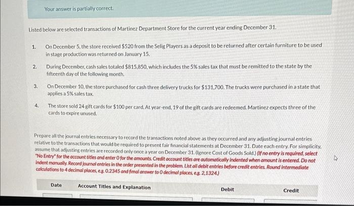 Listed below are selected transactions of Martinez Department Store for the current year ending December 31.
On December 5, the store received $520 from the Selig Players as a deposit to be returned after certain furniture to be used
in stage production was returned on January 15.
1.
2.
3.
Your answer is partially correct.
4.
During December, cash sales totaled $815,850, which includes the 5% sales tax that must be remitted to the state by the
fifteenth day of the following month.
On December 10, the store purchased for cash three delivery trucks for $131,700. The trucks were purchased in a state that
applies a 5% sales tax.
The store sold 24 gift cards for $100 per card. At year-end, 19 of the gift cards are redeemed. Martinez expects three of the
cards to expire unused.
Prepare all the journal entries necessary to record the transactions noted above as they occurred and any adjusting journal entries
relative to the transactions that would be required to present fair financial statements at December 31. Date each entry. For simplicity.
assume that adjusting entries are recorded only once a year on December 31. (Ignore Cost of Goods Sold.) (If no entry is required, select
"No Entry" for the account titles and enter O for the amounts. Credit account titles are automatically indented when amount is entered. Do not
Indent manually. Record journal entries in the order presented in the problem. List all debit entries before credit entries. Round Intermediate
calculations to 4 decimal places, e.g. 0.2345 and fimal answer to 0 decimal places, e.g. 2,1324)
Account Titles and Explanation
Date
Debit
Credit
D