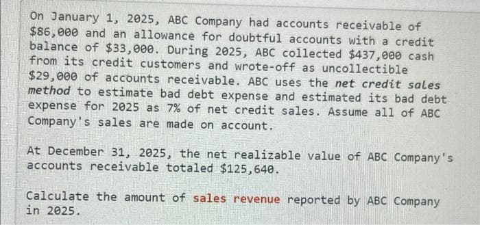 On January 1, 2025, ABC Company had accounts receivable of
$86,000 and an allowance for doubtful accounts with a credit
balance of $33,000. During 2025, ABC collected $437,000 cash
from its credit customers and wrote-off as uncollectible
$29,000 of accounts receivable. ABC uses the net credit sales
method to estimate bad debt expense and estimated its bad debt
expense for 2025 as 7% of net credit sales. Assume all of ABC
Company's sales are made on account.
At December 31, 2025, the net realizable value of ABC Company's
accounts receivable totaled $125,640.
Calculate the amount of sales revenue reported by ABC Company
in 2025.