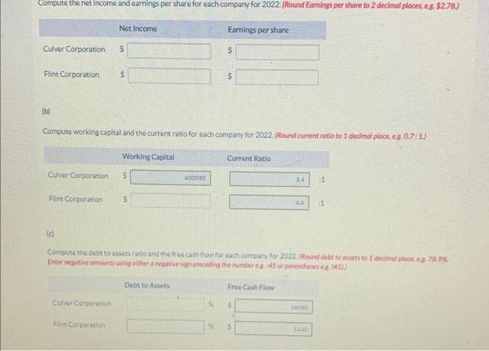 Compute the net income and earnings per share for each company for 2022. (Round Earnings per share to 2 decimal places, eg $2.78.)
Culver Corporation
(b)
Flint Corporation $
Culver Corporation
Flint Corporation
(c)
Net Income
$
Compute working capital and the current ratio for each company for 2022. (Round current ratio to 1 decimal place, eg.0.7:1)
Culver Corporation
Flint Corporation
Working Capital
S
S
400050
Debt to Assets
Earnings per share
$
N
$
Current Ratio
Compute the debt to assets ratio and the free cash flow for each company for 2022. (Round debt to assets to 1 decimal place, eg. 78.9%
Enter negative amounts using either a negative sign preceding the number eg. 45 or parentheses eg. (45))
Free Cash Flow
$
54 :1
5
4.4
16000
11
1340