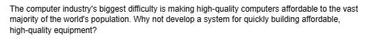 The computer industry's biggest difficulty is making high-quality computers affordable to the vast
majority of the world's population. Why not develop a system for quickly building affordable,
high-quality equipment?