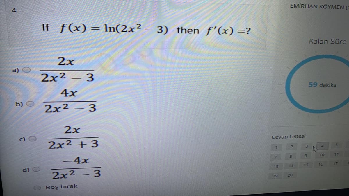 EMİRHAN KÖYMEN (1
4 -
If f(x) = ln(2x² – 3) then f'(x) =?
Kalan Süre
2x
a)
2x2 – 3
59 dakika
4x
b) O
2x² – 3
2х
Cevap Listesi
2x2 + 3
3)
4.
6.
TO
77
-4x
14
15
16
17
13
d)
2x2 – 3
19
20
Boş bırak
