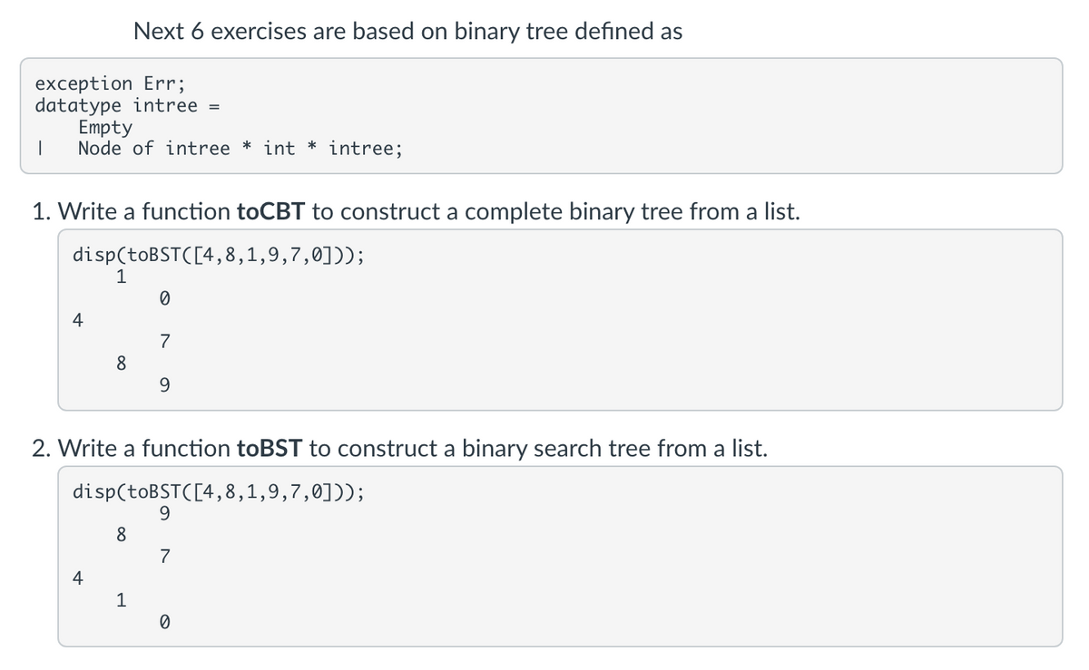 Next 6 exercises are based on binary tree defined as
exception Err;
datatype intree
Empty
Node of intree * int * intree;
1. Write a function toCBT to construct a complete binary tree from a list.
disp(toBST([4,8,1,9,7,0]));
1
7
8
9.
2. Write a function toBST to construct a binary search tree from a list.
disp(toBSTC[4,8,1,9,7,0]));
9.
8
7
4
1
