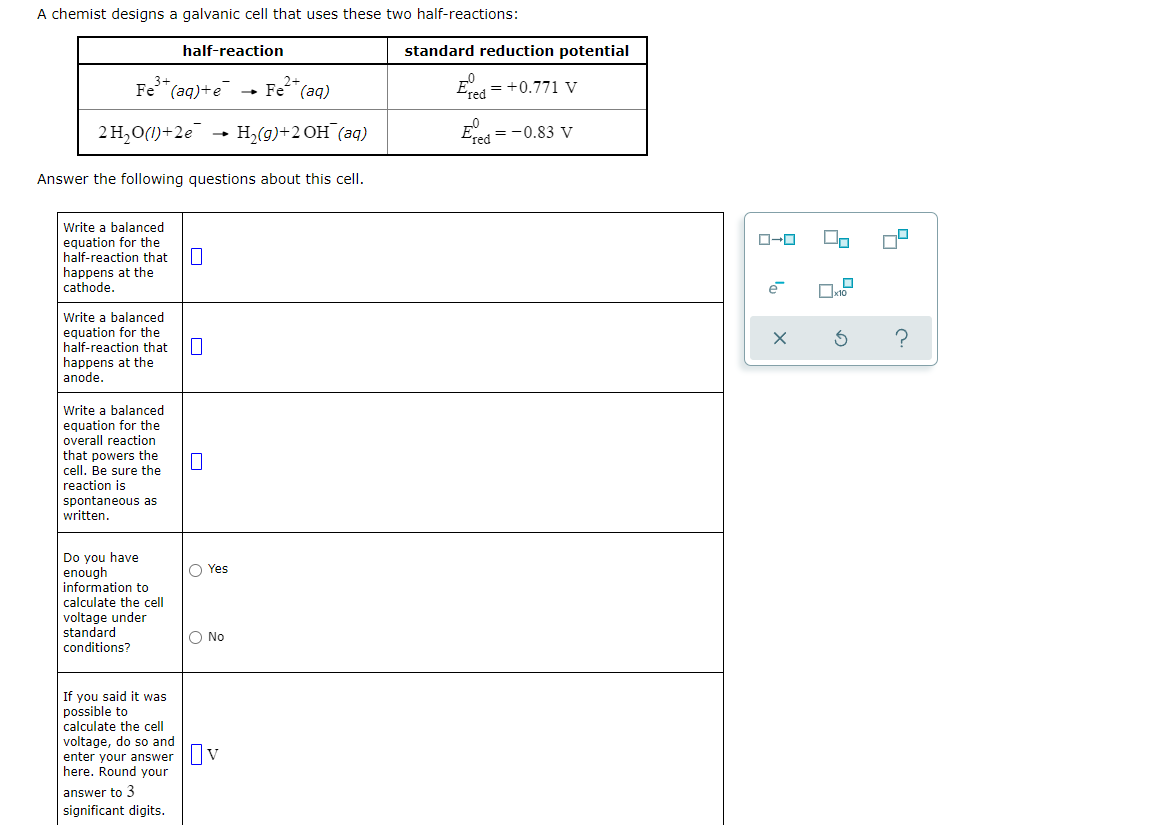 A chemist designs a galvanic cell that uses these two half-reactions:
half-reaction
standard reduction potential
3+
Fe" (aq)
2+
Fe"(aq)+e
Ered = +0.771 v
2 H,O(1)+2e
H,(g)+2 OH (aq)
E =-0.83 V
red
Answer the following questions about this cell.
Write a balanced
equation for the
half-reaction that
happens at the
cathode.
e
Write a balanced
equation for the
half-reaction that
happens at the
anode.
Write a balanced
equation for the
overall reaction
that powers the
cell. Be sure the
reaction is
spontaneous as
written.
Do you have
enough
information to
calculate the cell
O Yes
voltage under
standard
conditions?
O No
If you said it was
possible to
calculate the cell
voltage, do so and
enter your answer
here. Round your
V
answer to 3
significant digits.
