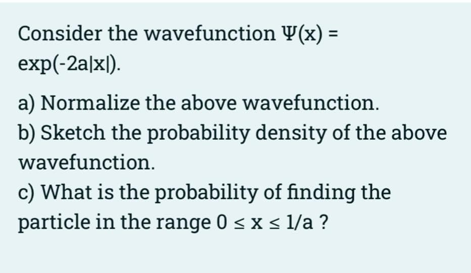 Consider the wavefunction Y(x) =
exp(-2a|x|).
a) Normalize the above wavefunction.
b) Sketch the probability density of the above
wavefunction.
c) What is the probability of finding the
particle in the range 0 < x s 1/a ?
