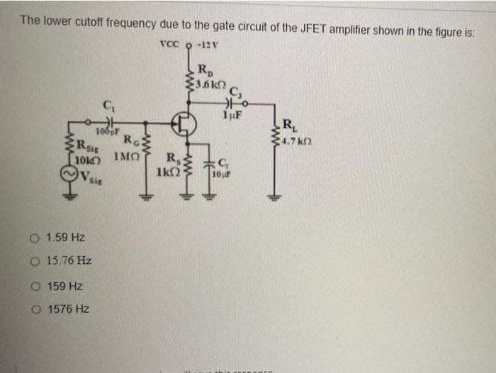 The lower cutoff frequency due to the gate circuit of the JFET amplifier shown in the figure is:
VCC o -12 V
Rp
E3.6kn
R
:4.7 kn
Ro
CRsir
10k
Ve
IMO
R,
1kO
10uF
Sig
O 1.59 Hz
O 15.76 Hz
O 159 Hz
O 1576 Hz
