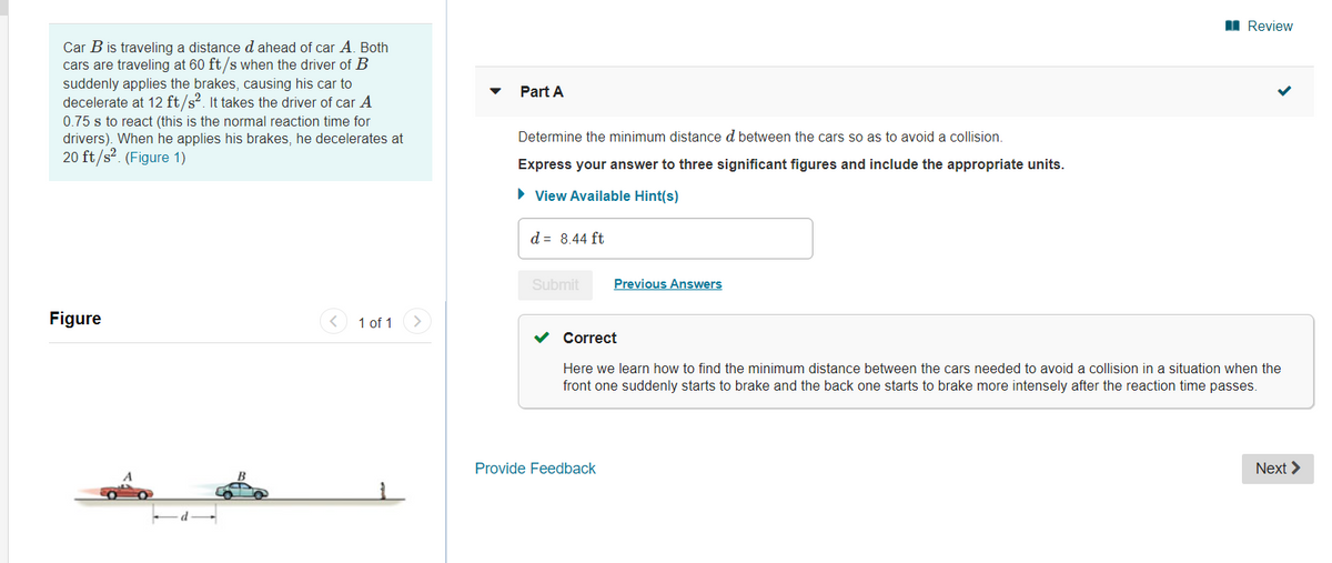 I Review
Car B is traveling a distance d ahead of car A, Both
cars are traveling at 60 ft/s when the driver of B
suddenly applies the brakes, causing his car to
decelerate at 12 ft/s?. It takes the driver of car A
Part A
0.75 s to react (this is the normal reaction time for
drivers). When he applies his brakes, he decelerates at
20 ft/s?. (Figure 1)
Determine the minimum distance d between the cars so as to avoid a collision.
Express your answer to three significant figures and include the appropriate units.
• View Available Hint(s)
d = 8.44 ft
Submit
Previous Answers
Figure
1 of 1>
Correct
Here we learn how to find the minimum distance between the cars needed to avoid a collision in a situation when the
front one suddenly starts to brake and the back one starts to brake more intensely after the reaction time passes.
Provide Feedback
Next >
