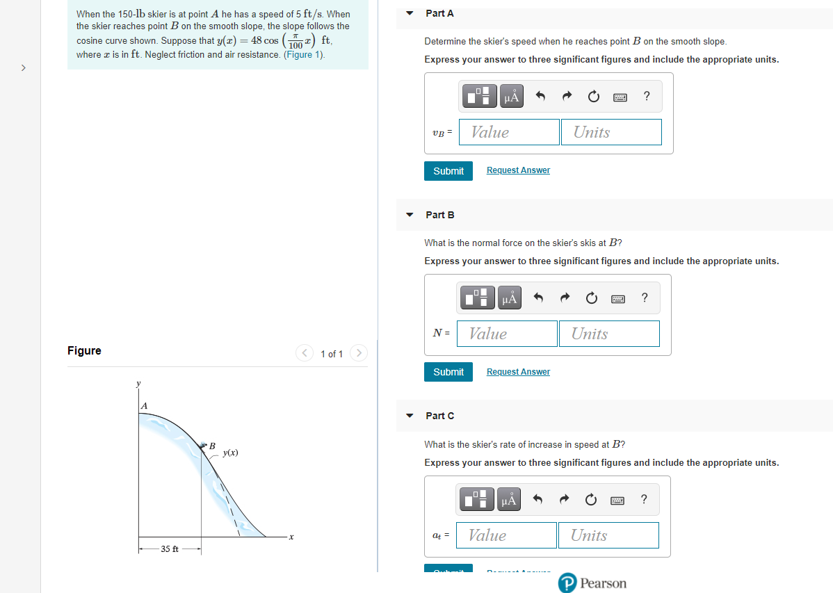 When the 150-lb skier is at point A he has a speed of 5 ft/s. When
the skier reaches point B on the smooth slope, the slope follows the
cosine curve shown. Suppose that y(x) = 48 cos (2) ft,
where a is in ft. Neglect friction and air resistance. (Figure 1).
Part A
Determine the skier's speed when he reaches point B on the smooth slope.
Express your answer to three significant figures and include the appropriate units.
HÀ
vB =
Value
Units
Submit
Request Answer
Part B
What is the normal force on the skier's skis at B?
Express your answer to three significant figures and include the appropriate units.
HA
N =
Value
Units
Figure
< 1 of 1
Submit
Request Answer
A
Part C
B
What is the skier's rate of increase in speed at B?
Express your answer to three significant figures and include the appropriate units.
HA
at =
Value
Units
35 ft
P Pearson
