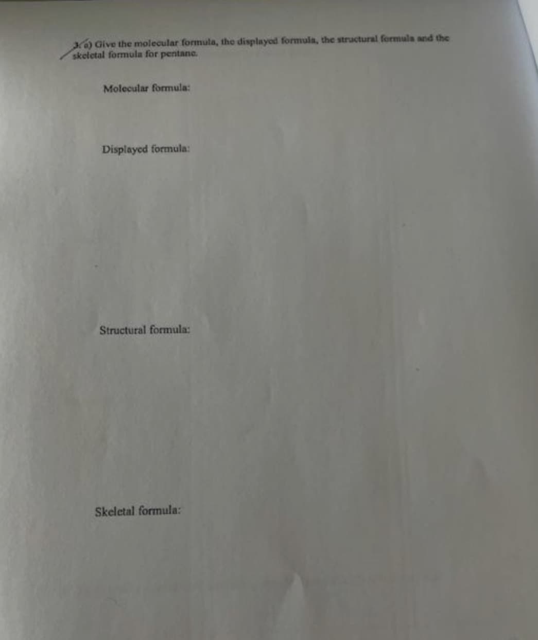 ) Give the molecular formula, the displayod formula, the structural formula and the
skeletal formula for pentane.
Molecular formula:
Displayed formula:
Structural formula:
Skeletal formula:
