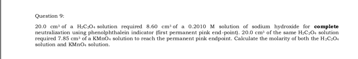 20.0 cm3 of a H2C2O4 solution required 8.60 cm³ of a 0.2010 M solution of sodium hydroxide for complete
neutralization using phenolphthalein indicator (first permanent pink end-point). 20.0 cm3 of the same H2C2O4 solution
required 7.85 cm³ of a KMnO4 solution to reach the permanent pink endpoint. Calculate the molarity of both the H2C2O4
solution and KMNO4 solution.
