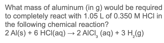 What mass of aluminum (in g) would be required
to completely react with 1.05 L of 0.350 M HCI in
the following chemical reaction?
2 Al(s) + 6 HCI(aq) → 2 AICI, (aq) + 3 H,(g)
