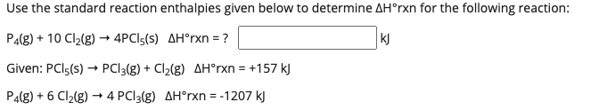 Use the standard reaction enthalpies given below to determine AH°rxn for the following reaction:
P4(g) + 10 Cl2(g) → 4PCI5(s) AH°rxn = ?
kJ
Given: PCI5(s) → PCI3(g) + Cl2(g) AH°rxn = +157 kJ
P4(g) + 6 Cl2(g) → 4 PCI3(g) AH°rxn = -1207 kJ
