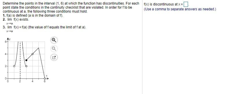 Determine the points in the interval (1, 6) at which the function has discontinuities. For each f(x) is discontinuous at x=D
point state the conditions in the continuity checklist that are violated. In order for f to be
continuous at a, the following three conditions must hold.
1. f(a) is defined (a is in the domain of f).
2. lim f(x) exists.
(Use a comma to separate answers as needed.)
3. lim f(x) = f(a) (the value of f equals the limit of f at a).
xa
2-
0-
