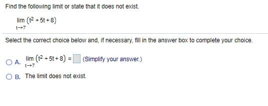 Find the following limit or state that it does not exist.
lim (12 + 5t + 8)
t+7
Select the correct choice below and, if necessary, fill in the answer box to complete your choice.
lim (t2 + 5t + 8) = (Simplify your answer.)
OA.
t+7
O B. The limit does not exist.
