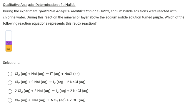 Qualitative Analysis- Determination of a Halide
During the experiment Qualitative Analysis- Identification of a Halide, sodium halide solutions were reacted with
chlorine water. During this reaction the mineral oil layer above the sodium iodide solution turned purple. Which of the
following reaction equations represents this redox reaction?
Nal
Select one:
Cl2 (aq) + Nal (aq) - (aq) + NaCI (aq)
Cl2 (aq) + 2 Nal (aq) - 12 (aq) + 2 NacI (aq)
2 Cl2 (aq) + 2 Nal (aq) - 12 (aq) + 2 NacI (aq)
Cl2 (aq) + Nal (aq) – Nal2 (aq) + 2 Cı" (aq)
