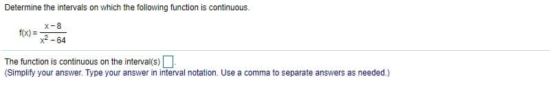 Determine the intervals on which the following function is continuous.
x-8
f(x) =
x2 - 64
The function is continuous on the interval(s)
(Simplify your answer. Type your answer in interval notation. Use a comma to separate answers as needed.)
