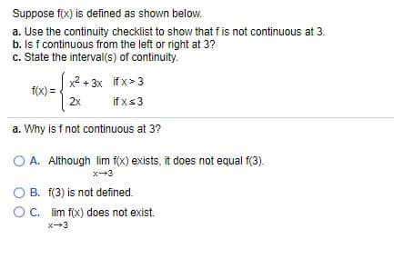 Suppose f(x) is defined as shown below.
a. Use the continuity checklist to show that f is not continuous at 3.
b. Is f continuous from the left or right at 3?
c. State the interval(s) of continuity.
x? + 3x if x>3
f(X) =
2x
if xs3
a. Why is f not continuous at 3?
A. Although lim f(x) exists, it does not equal f(3).
x-3
O B. f(3) is not defined.
OC. lim f(x) does not exist.
x3
