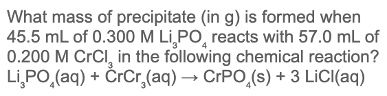 What mass of precipitate (in g) is formed when
45.5 mL of 0.300 M Li,PO, reacts with 57.0 mL of
0.200 M CrCl, in the following chemical reaction?
Li,PO,(aq) + ČrCr,(aq) → CrPO,(s) + 3 LICI(aq)
