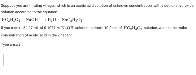 Suppose you are titrating vinegar, which is an acetic acid solution of unknown concentration, with a sodium hydroxide
solution according to the equation
HC,H3O2 + NaOH – H2O + NaC,H3O2
If you require 34.27 ml of 0.1077 M NaOH solution to titrate 10.0 mL of HC2H3O2 solution, what is the molar
concentration of acetic acid in the vinegar?
Type answer:
