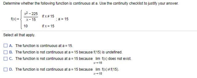 Determine whether the following function is continuous at a. Use the continuity checklist to justify your answer.
x2 - 225
if x# 15
f(x) =
X- 15
a = 15
10
if x = 15
Select all that apply.
A. The function is continuous at a = 15.
O B. The function is not continuous at a = 15 because f(15) is undefined.
C. The function is not continuous at a = 15 because lim f(x) does not exist.
x15
O D. The function is not continuous at a = 15 because lim f(x) # f(15).
x+15

