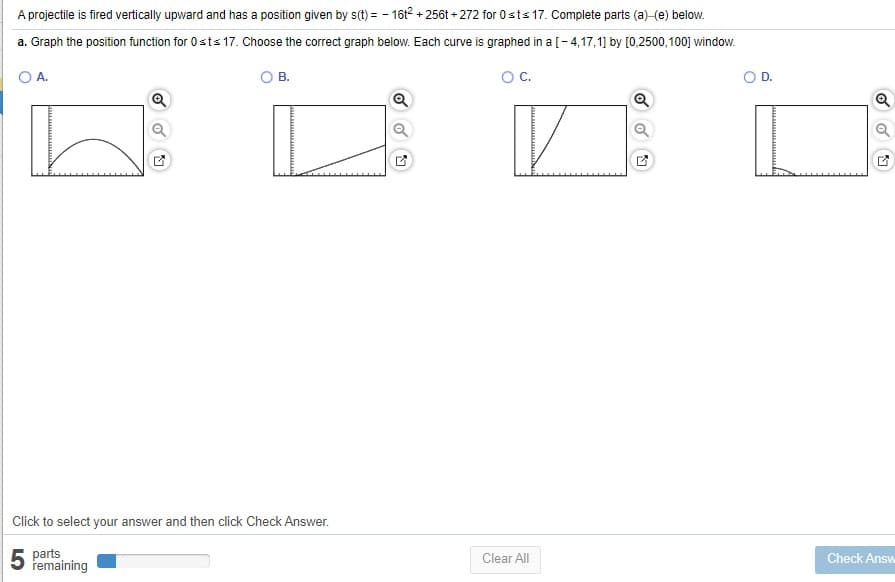 A projectile is fired vertically upward and has a position given by s(t) = - 161? + 256t + 272 for 0 sts 17. Complete parts (a)-(e) below.
a. Graph the position function for 0sts 17. Choose the correct graph below. Each curve is graphed in a [- 4,17,1] by [0,2500,100] window.
O A.
OB.
OC.
OD.
Click to select your answer and then click Check Answer.
5 parts
remaining
Clear All
Check Answ
