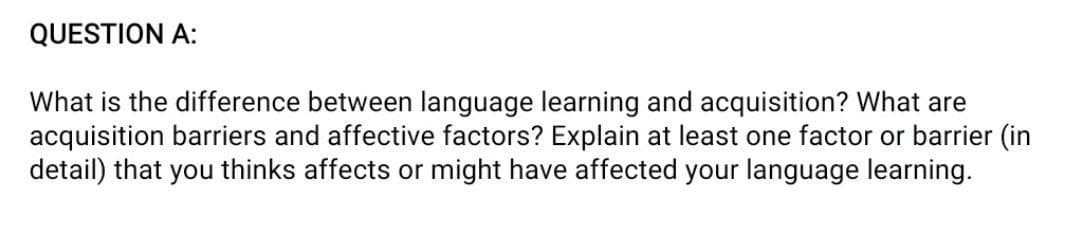 QUESTION A:
What is the difference between language learning and acquisition? What are
acquisition barriers and affective factors? Explain at least one factor or barrier (in
detail) that you thinks affects or might have affected your language learning.
