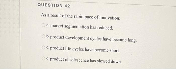 QUESTION 42
As a result of the rapid pace of innovation:
O a. market segmentation has reduced.
Ob. product development cycles have become long.
O C. product life cycles have become short.
d. product obsolescence has slowed down.
