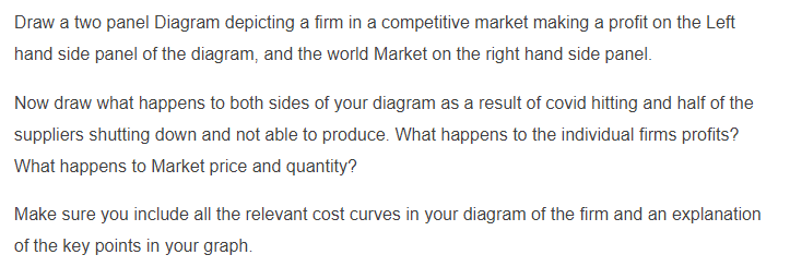 Draw a two panel Diagram depicting a firm in a competitive market making a profit on the Left
hand side panel of the diagram, and the world Market on the right hand side panel.
Now draw what happens to both sides of your diagram as a result of covid hitting and half of the
suppliers shutting down and not able to produce. What happens to the individual firms profits?
What happens to Market price and quantity?
Make sure you include all the relevant cost curves in your diagram of the firm and an explanation
of the key points in your graph.
